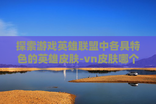 探索游戏英雄联盟中各具特色的英雄皮肤-vn皮肤哪个最好