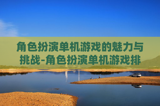 角色扮演单机游戏的魅力与挑战-角色扮演单机游戏排行榜前十名
