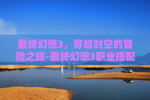 最终幻想3，穿越时空的冒险之旅-最终幻想3职业搭配