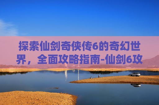 探索仙剑奇侠传6的奇幻世界，全面攻略指南-仙剑6攻略全支线全流程