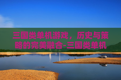 三国类单机游戏，历史与策略的完美融合-三国类单机游戏有哪些