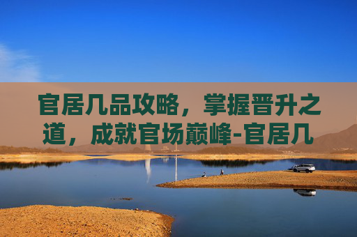 官居几品攻略，掌握晋升之道，成就官场巅峰-官居几品攻略完整详细