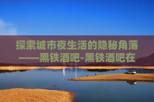 探索城市夜生活的隐秘角落——黑铁酒吧-黑铁酒吧在哪个位置