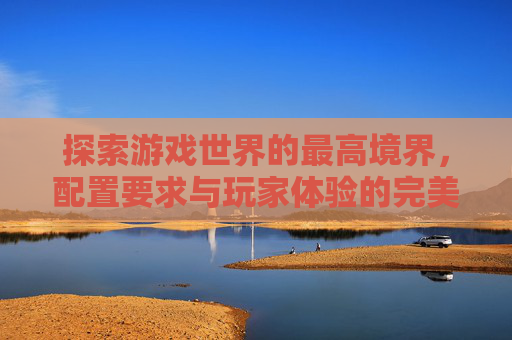 探索游戏世界的最高境界，配置要求与玩家体验的完美结合-要求配置最高的游戏是什么