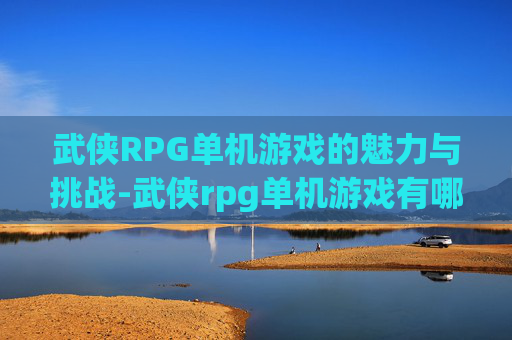 武侠RPG单机游戏的魅力与挑战-武侠rpg单机游戏有哪些