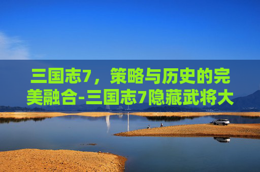 三国志7，策略与历史的完美融合-三国志7隐藏武将大全明细表