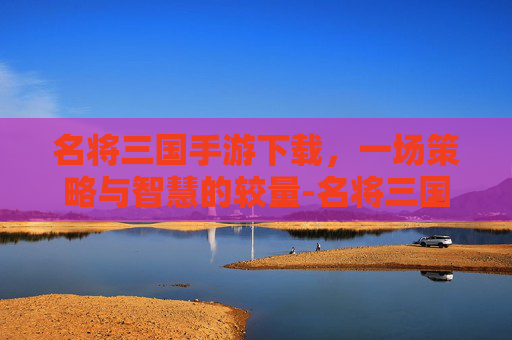 名将三国手游下载，一场策略与智慧的较量-名将三国手游下载安装