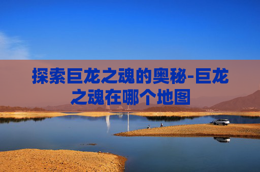 探索巨龙之魂的奥秘-巨龙之魂在哪个地图