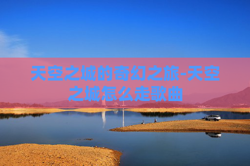 天空之城的奇幻之旅-天空之城怎么走歌曲