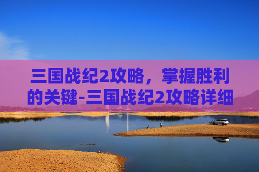 三国战纪2攻略，掌握胜利的关键-三国战纪2攻略详细