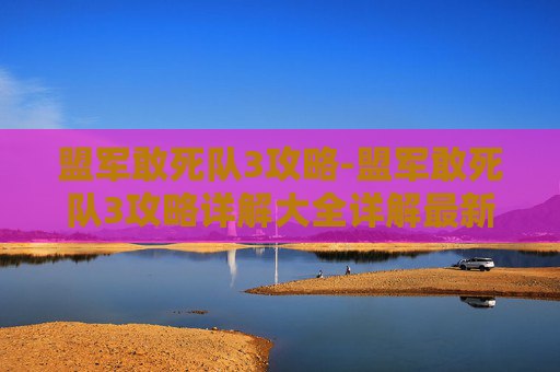 盟军敢死队3攻略-盟军敢死队3攻略详解大全详解最新章