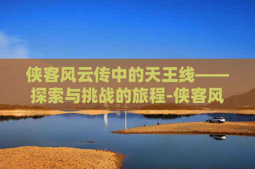 侠客风云传中的天王线——探索与挑战的旅程-侠客风云传天王线攻略
