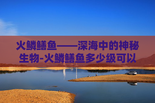 火鳞鳝鱼——深海中的神秘生物-火鳞鳝鱼多少级可以钓