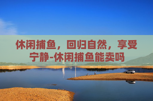 休闲捕鱼，回归自然，享受宁静-休闲捕鱼能卖吗