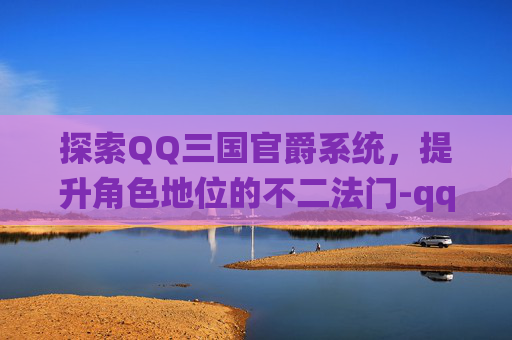 探索QQ三国官爵系统，提升角色地位的不二法门-qq三国官爵工资表
