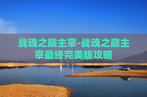 战魂之巅主宰-战魂之巅主宰最终完美版攻略