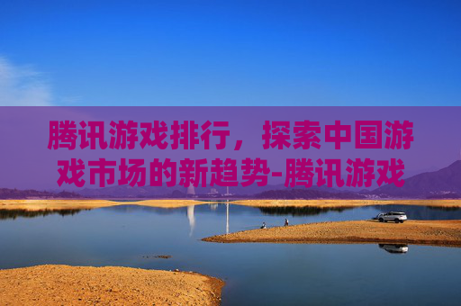 腾讯游戏排行，探索中国游戏市场的新趋势-腾讯游戏排行榜手游版