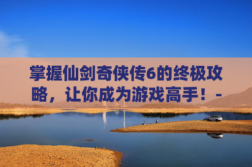 掌握仙剑奇侠传6的终极攻略，让你成为游戏高手！-仙剑奇侠传6攻略全解