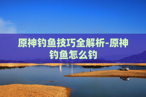 原神钓鱼技巧全解析-原神钓鱼怎么钓