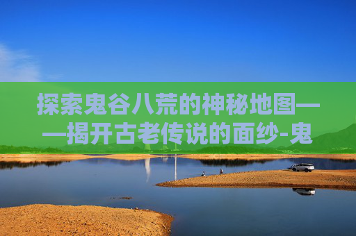 探索鬼谷八荒的神秘地图——揭开古老传说的面纱-鬼谷八荒地图全貌