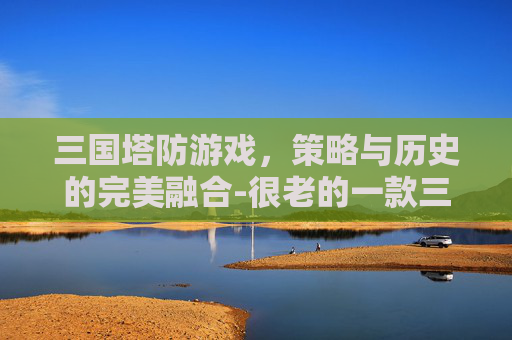 三国塔防游戏，策略与历史的完美融合-很老的一款三国塔防游戏