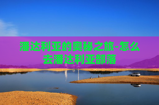 潘达利亚的奥秘之旅-怎么去潘达利亚部落