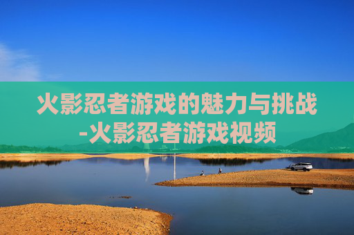 火影忍者游戏的魅力与挑战-火影忍者游戏视频