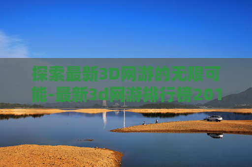 探索最新3D网游的无限可能-最新3d网游排行榜2016