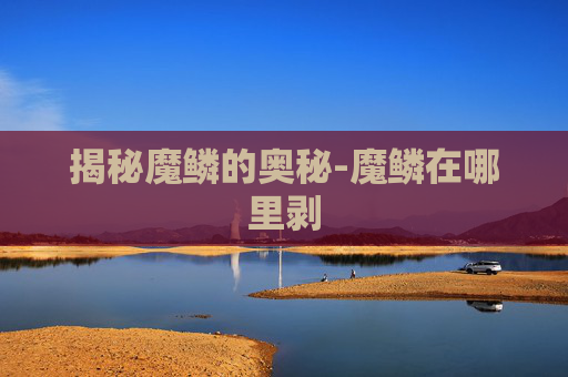 揭秘魔鳞的奥秘-魔鳞在哪里剥