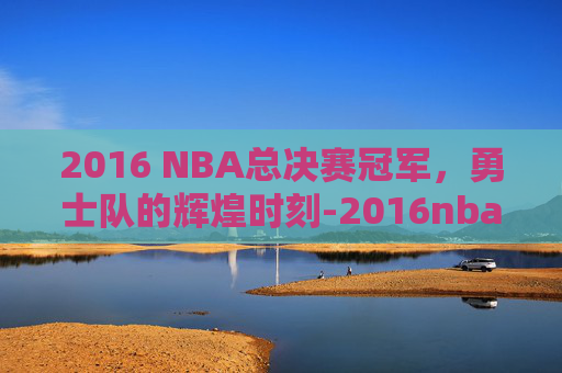 2016 NBA总决赛冠军，勇士队的辉煌时刻-2016nba总决赛百度百科