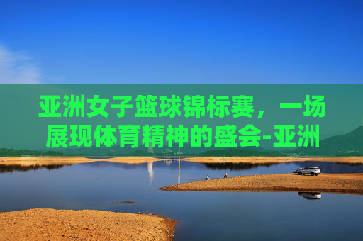 亚洲女子篮球锦标赛，一场展现体育精神的盛会-亚洲女子篮球锦标赛冠军
