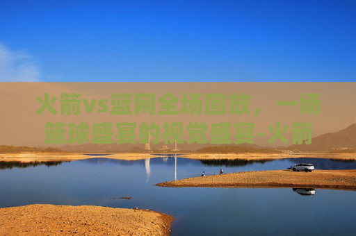 火箭vs篮网全场回放，一场篮球盛宴的视觉盛宴-火箭vs篮网全场回放今天