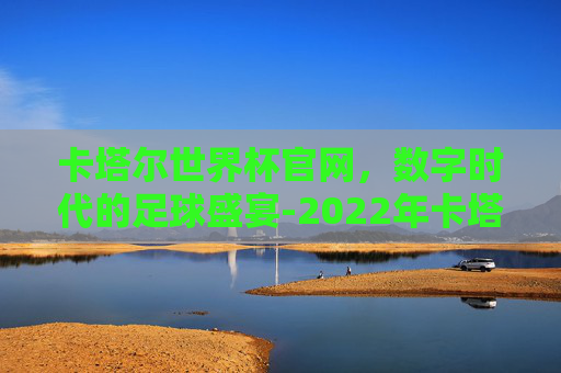 卡塔尔世界杯官网，数字时代的足球盛宴-2022年卡塔尔世界杯官网