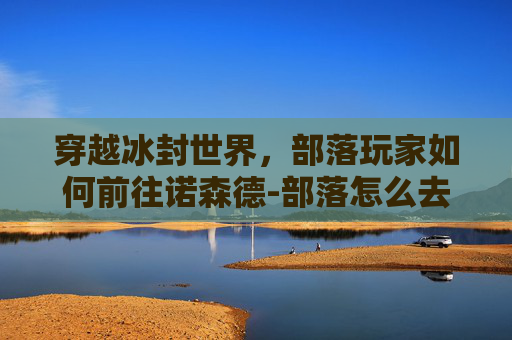 穿越冰封世界，部落玩家如何前往诺森德-部落怎么去诺森德大陆