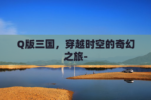 Q版三国，穿越时空的奇幻之旅-