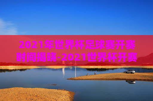 2021年世界杯足球赛开赛时间揭晓-2021世界杯开赛时间表