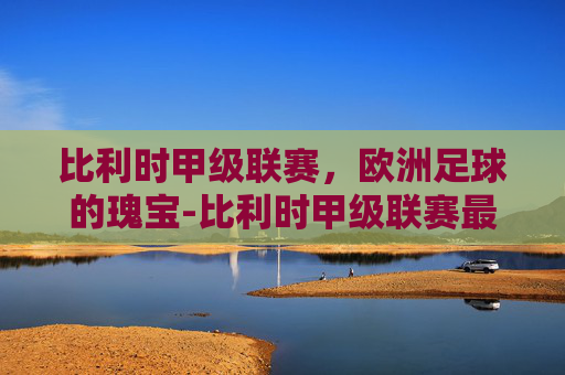 比利时甲级联赛，欧洲足球的瑰宝-比利时甲级联赛最新积分榜