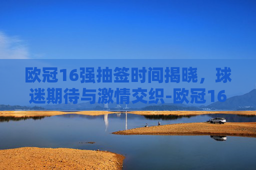 欧冠16强抽签时间揭晓，球迷期待与激情交织-欧冠16强抽签时间多久