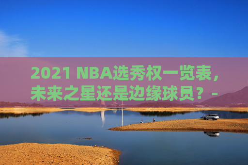 2021 NBA选秀权一览表，未来之星还是边缘球员？-2021nba选秀规则