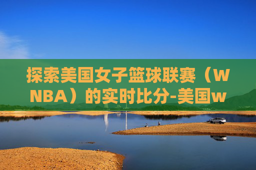 探索美国女子篮球联赛（WNBA）的实时比分-美国wnba官网赛程