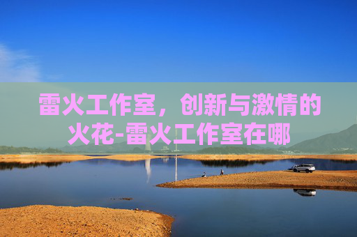 雷火工作室，创新与激情的火花-雷火工作室在哪