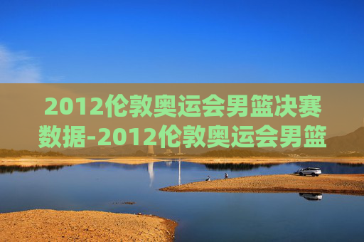 2012伦敦奥运会男篮决赛数据-2012伦敦奥运会男篮决赛数据统计