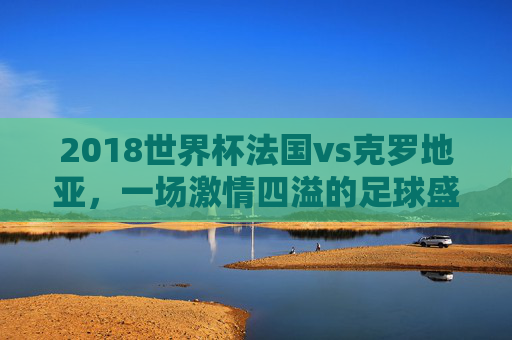2018世界杯法国vs克罗地亚，一场激情四溢的足球盛宴-2018世界杯法国克罗地亚完整赛事