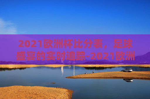 2021欧洲杯比分表，足球盛宴的实时追踪-2021欧洲杯比分汇总