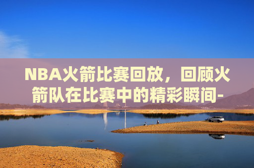NBA火箭比赛回放，回顾火箭队在比赛中的精彩瞬间-