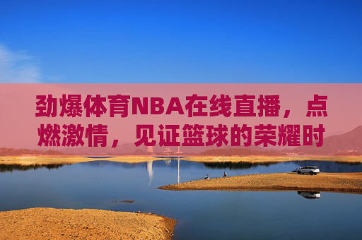 劲爆体育NBA在线直播，点燃激情，见证篮球的荣耀时刻-劲爆体育nba在线直播说球帝