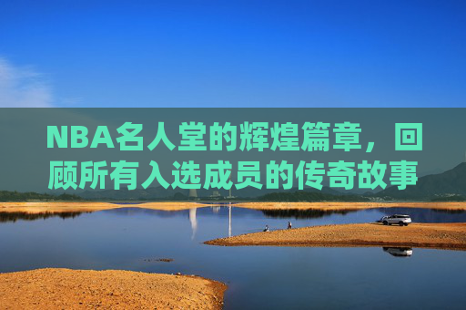 NBA名人堂的辉煌篇章，回顾所有入选成员的传奇故事-名人堂nba所有成员图片