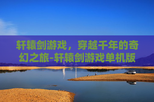 轩辕剑游戏，穿越千年的奇幻之旅-轩辕剑游戏单机版