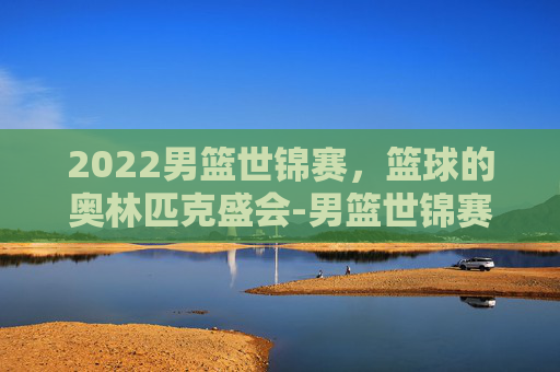 2022男篮世锦赛，篮球的奥林匹克盛会-男篮世锦赛2021