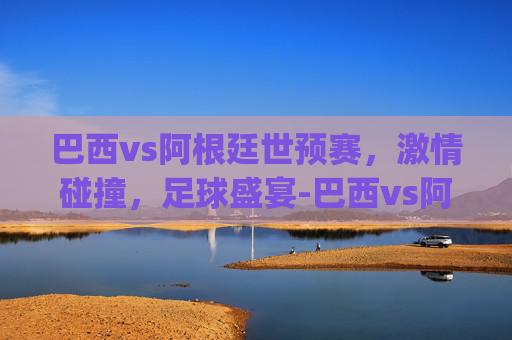 巴西vs阿根廷世预赛，激情碰撞，足球盛宴-巴西vs阿根廷世预赛.jihua.中国